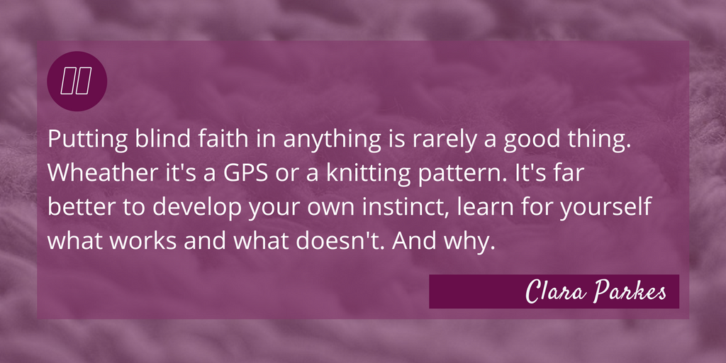 Yarn Whisperer Review - Quote: "Putting blind faith in anything is rarely a good thing. Wheather it's a GPS or a knitting pattern. It's far better to develop your own instinct, learn for yourself what works and what doesn't. And why." - Clara Parkes